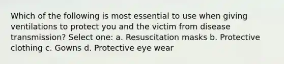 Which of the following is most essential to use when giving ventilations to protect you and the victim from disease transmission? Select one: a. Resuscitation masks b. Protective clothing c. Gowns d. Protective eye wear