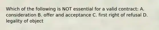 Which of the following is NOT essential for a valid contract: A. consideration B. offer and acceptance C. first right of refusal D. legality of object