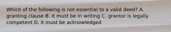 Which of the following is not essential to a valid deed? A. granting clause B. it must be in writing C. grantor is legally competent D. it must be acknowledged