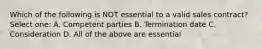 Which of the following is NOT essential to a valid sales contract? Select one: A. Competent parties B. Termination date C. Consideration D. All of the above are essential