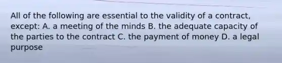 All of the following are essential to the validity of a contract, except: A. a meeting of the minds B. the adequate capacity of the parties to the contract C. the payment of money D. a legal purpose