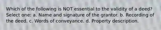 Which of the following is NOT essential to the validity of a deed? Select one: a. Name and signature of the grantor. b. Recording of the deed. c. Words of conveyance. d. Property description.