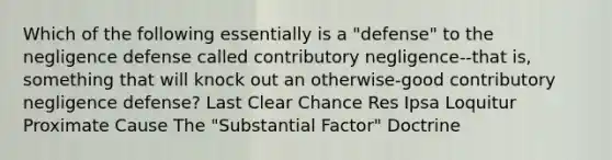 Which of the following essentially is a "defense" to the negligence defense called contributory negligence--that is, something that will knock out an otherwise-good contributory negligence defense? Last Clear Chance Res Ipsa Loquitur Proximate Cause The "Substantial Factor" Doctrine