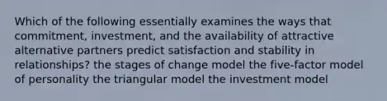 Which of the following essentially examines the ways that commitment, investment, and the availability of attractive alternative partners predict satisfaction and stability in relationships? the stages of change model the five-factor model of personality the triangular model the investment model