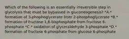 Which of the following is an essentially irreversible step in glycolysis that must be bypassed in gluconeogenesis? *A.* formation of 3-phophoglycerate from 2-phosphoglycerate *B.* formation of fructose 1,6-bisphosphate from fructose 6-phosphate *C.* oxidation of glyceraldehyde 3-phosphate *D.* formation of fructose 6-phosphate from glucose 6-phosphate