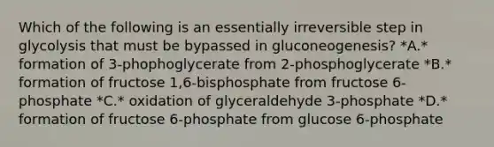 Which of the following is an essentially irreversible step in glycolysis that must be bypassed in gluconeogenesis? *A.* formation of 3-phophoglycerate from 2-phosphoglycerate *B.* formation of fructose 1,6-bisphosphate from fructose 6-phosphate *C.* oxidation of glyceraldehyde 3-phosphate *D.* formation of fructose 6-phosphate from glucose 6-phosphate