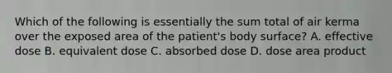 Which of the following is essentially the sum total of air kerma over the exposed area of the patient's body surface? A. effective dose B. equivalent dose C. absorbed dose D. dose area product