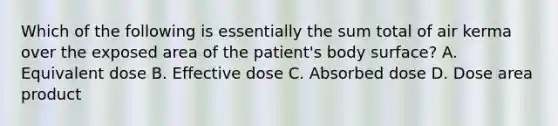 Which of the following is essentially the sum total of air kerma over the exposed area of the patient's body surface? A. Equivalent dose B. Effective dose C. Absorbed dose D. Dose area product