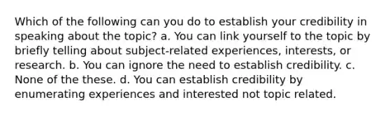 Which of the following can you do to establish your credibility in speaking about the topic? a. You can link yourself to the topic by briefly telling about subject-related experiences, interests, or research. b. You can ignore the need to establish credibility. c. None of the these. d. You can establish credibility by enumerating experiences and interested not topic related.