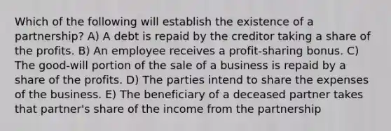 Which of the following will establish the existence of a partnership? A) A debt is repaid by the creditor taking a share of the profits. B) An employee receives a profit-sharing bonus. C) The good-will portion of the sale of a business is repaid by a share of the profits. D) The parties intend to share the expenses of the business. E) The beneficiary of a deceased partner takes that partner's share of the income from the partnership