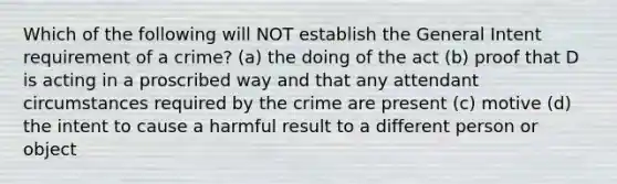 Which of the following will NOT establish the General Intent requirement of a crime? (a) the doing of the act (b) proof that D is acting in a proscribed way and that any attendant circumstances required by the crime are present (c) motive (d) the intent to cause a harmful result to a different person or object