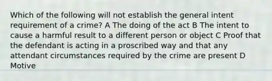 Which of the following will not establish the general intent requirement of a crime? A The doing of the act B The intent to cause a harmful result to a different person or object C Proof that the defendant is acting in a proscribed way and that any attendant circumstances required by the crime are present D Motive