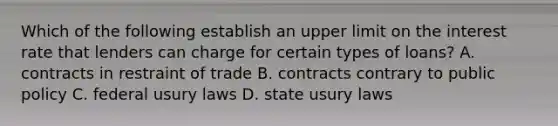 Which of the following establish an upper limit on the interest rate that lenders can charge for certain types of loans? A. contracts in restraint of trade B. contracts contrary to public policy C. federal usury laws D. state usury laws