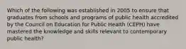 Which of the following was established in 2005 to ensure that graduates from schools and programs of public health accredited by the Council on Education for Public Health (CEPH) have mastered the knowledge and skills relevant to contemporary public health?