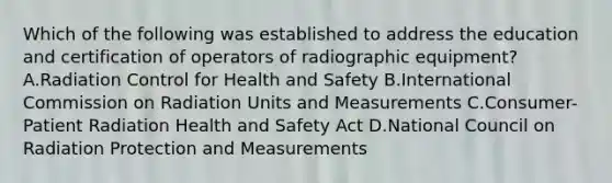 Which of the following was established to address the education and certification of operators of radiographic equipment? A.Radiation Control for Health and Safety B.International Commission on Radiation Units and Measurements C.Consumer-Patient Radiation Health and Safety Act D.National Council on Radiation Protection and Measurements