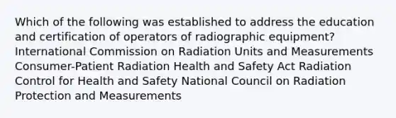 Which of the following was established to address the education and certification of operators of radiographic equipment? International Commission on Radiation Units and Measurements Consumer-Patient Radiation Health and Safety Act Radiation Control for Health and Safety National Council on Radiation Protection and Measurements