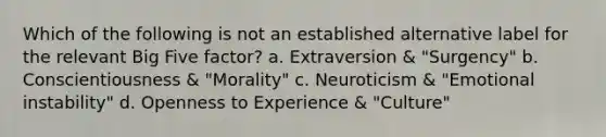 Which of the following is not an established alternative label for the relevant Big Five factor? a. Extraversion & "Surgency" b. Conscientiousness & "Morality" c. Neuroticism & "Emotional instability" d. Openness to Experience & "Culture"