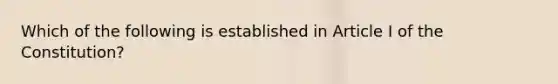 Which of the following is established in Article I of the Constitution?