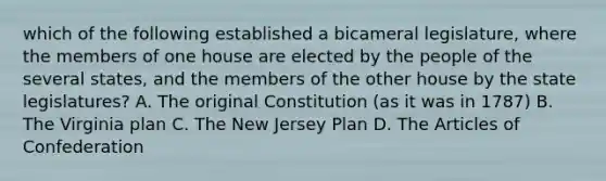 which of the following established a bicameral legislature, where the members of one house are elected by the people of the several states, and the members of the other house by the state legislatures? A. The original Constitution (as it was in 1787) B. The Virginia plan C. The New Jersey Plan D. The Articles of Confederation