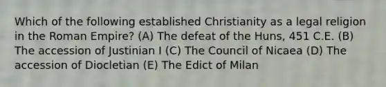 Which of the following established Christianity as a legal religion in the Roman Empire? (A) The defeat of the Huns, 451 C.E. (B) The accession of Justinian I (C) The Council of Nicaea (D) The accession of Diocletian (E) The Edict of Milan