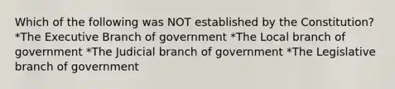 Which of the following was NOT established by the Constitution? *The Executive Branch of government *The Local branch of government *The Judicial branch of government *The Legislative branch of government