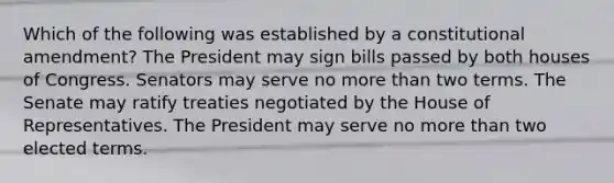 Which of the following was established by a constitutional amendment? The President may sign bills passed by both houses of Congress. Senators may serve no more than two terms. The Senate may ratify treaties negotiated by the House of Representatives. The President may serve no more than two elected terms.