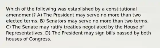 Which of the following was established by a constitutional amendment? A) The President may serve no more than two elected terms. B) Senators may serve no more than two terms. C) The Senate may ratify treaties negotiated by the House of Representatives. D) The President may sign bills passed by both houses of Congress.