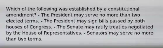 Which of the following was established by a constitutional amendment? - The President may serve no more than two elected terms. - The President may sign bills passed by both houses of Congress. - The Senate may ratify treaties negotiated by the House of Representatives. - Senators may serve no more than two terms.