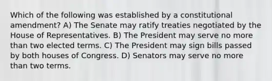 Which of the following was established by a constitutional amendment? A) The Senate may ratify treaties negotiated by the House of Representatives. B) The President may serve no more than two elected terms. C) The President may sign bills passed by both houses of Congress. D) Senators may serve no more than two terms.