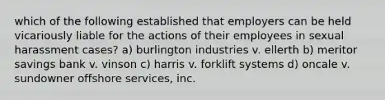 which of the following established that employers can be held vicariously liable for the actions of their employees in sexual harassment cases? a) burlington industries v. ellerth b) meritor savings bank v. vinson c) harris v. forklift systems d) oncale v. sundowner offshore services, inc.