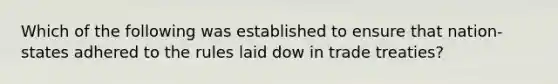 Which of the following was established to ensure that nation-states adhered to the rules laid dow in trade treaties?