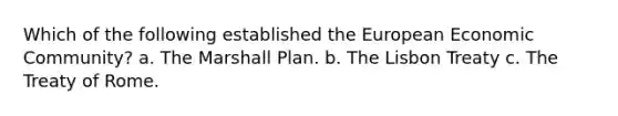 Which of the following established the European Economic Community? a. The Marshall Plan. b. The Lisbon Treaty c. The Treaty of Rome.