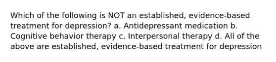 Which of the following is NOT an established, evidence-based treatment for depression? a. Antidepressant medication b. Cognitive behavior therapy c. Interpersonal therapy d. All of the above are established, evidence-based treatment for depression