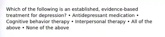 Which of the following is an established, evidence-based treatment for depression? • Antidepressant medication • Cognitive behavior therapy • Interpersonal therapy • All of the above • None of the above