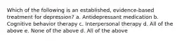 Which of the following is an established, evidence-based treatment for depression? a. Antidepressant medication b. Cognitive behavior therapy c. Interpersonal therapy d. All of the above e. None of the above d. All of the above