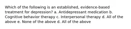 Which of the following is an established, evidence-based treatment for depression? a. Antidepressant medication b. Cognitive behavior therapy c. Interpersonal therapy d. All of the above e. None of the above d. All of the above