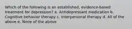 Which of the following is an established, evidence-based treatment for depression? a. Antidepressant medication b. Cognitive behavior therapy c. Interpersonal therapy d. All of the above e. None of the above