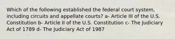 Which of the following established the federal court system, including circuits and appellate courts? a- Article III of the U.S. Constitution b- Article II of the U.S. Constitution c- The Judiciary Act of 1789 d- The Judiciary Act of 1987