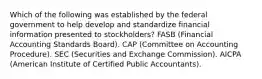 Which of the following was established by the federal government to help develop and standardize financial information presented to stockholders? FASB (Financial Accounting Standards Board). CAP (Committee on Accounting Procedure). SEC (Securities and Exchange Commission). AICPA (American Institute of Certified Public Accountants).