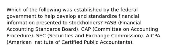 Which of the following was established by the federal government to help develop and standardize financial information presented to stockholders? FASB (Financial Accounting Standards Board). CAP (Committee on Accounting Procedure). SEC (Securities and Exchange Commission). AICPA (American Institute of Certified Public Accountants).