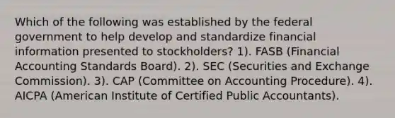 Which of the following was established by the federal government to help develop and standardize financial information presented to stockholders? 1). FASB (Financial Accounting Standards Board). 2). SEC (Securities and Exchange Commission). 3). CAP (Committee on Accounting Procedure). 4). AICPA (American Institute of Certified Public Accountants).