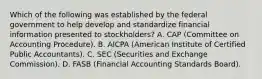 Which of the following was established by the federal government to help develop and standardize financial information presented to stockholders? A. CAP (Committee on Accounting Procedure). B. AICPA (American Institute of Certified Public Accountants). C. SEC (Securities and Exchange Commission). D. FASB (Financial Accounting Standards Board).