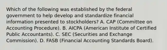 Which of the following was established by the federal government to help develop and standardize financial information presented to stockholders? A. CAP (Committee on Accounting Procedure). B. AICPA (American Institute of Certified Public Accountants). C. SEC (Securities and Exchange Commission). D. FASB (Financial Accounting Standards Board).