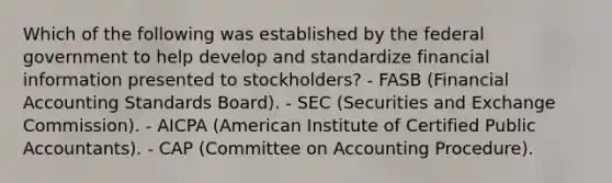 Which of the following was established by the federal government to help develop and standardize financial information presented to stockholders? - FASB (Financial Accounting Standards Board). - SEC (Securities and Exchange Commission). - AICPA (American Institute of Certified Public Accountants). - CAP (Committee on Accounting Procedure).