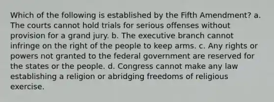 Which of the following is established by the Fifth Amendment? a. The courts cannot hold trials for serious offenses without provision for a grand jury. b. The executive branch cannot infringe on the right of the people to keep arms. c. Any rights or powers not granted to the federal government are reserved for the states or the people. d. Congress cannot make any law establishing a religion or abridging freedoms of religious exercise.