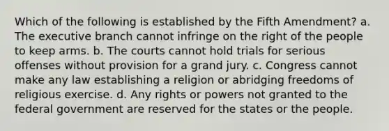 Which of the following is established by the Fifth Amendment? a. The executive branch cannot infringe on the right of the people to keep arms. b. The courts cannot hold trials for serious offenses without provision for a grand jury. c. Congress cannot make any law establishing a religion or abridging freedoms of religious exercise. d. Any rights or powers not granted to the federal government are reserved for the states or the people.