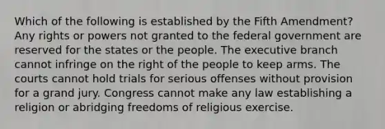 Which of the following is established by the Fifth Amendment? Any rights or powers not granted to the federal government are reserved for the states or the people. The executive branch cannot infringe on the right of the people to keep arms. The courts cannot hold trials for serious offenses without provision for a grand jury. Congress cannot make any law establishing a religion or abridging freedoms of religious exercise.