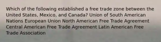 Which of the following established a free trade zone between the United States, Mexico, and Canada? Union of South American Nations European Union North American Free Trade Agreement Central American Free Trade Agreement Latin American Free Trade Association