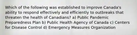 Which of the following was established to improve Canada's ability to respond effectively and efficiently to outbreaks that threaten the health of Canadians? a) Public Pandemic Preparedness Plan b) Public Health Agency of Canada c) Centers for Disease Control d) Emergency Measures Organization