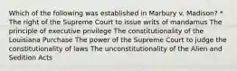 Which of the following was established in Marbury v. Madison? * The right of the Supreme Court to issue writs of mandamus The principle of executive privilege The constitutionality of the Louisiana Purchase The power of the Supreme Court to judge the constitutionality of laws The unconstitutionality of the Alien and Sedition Acts